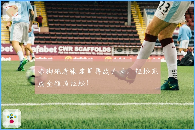赤脚跑者张建军再战广马，轻松完成全程马拉松！