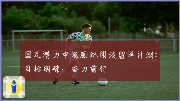 国足潜力中场蒯纪闻谈留洋计划:目标明确,奋力前行