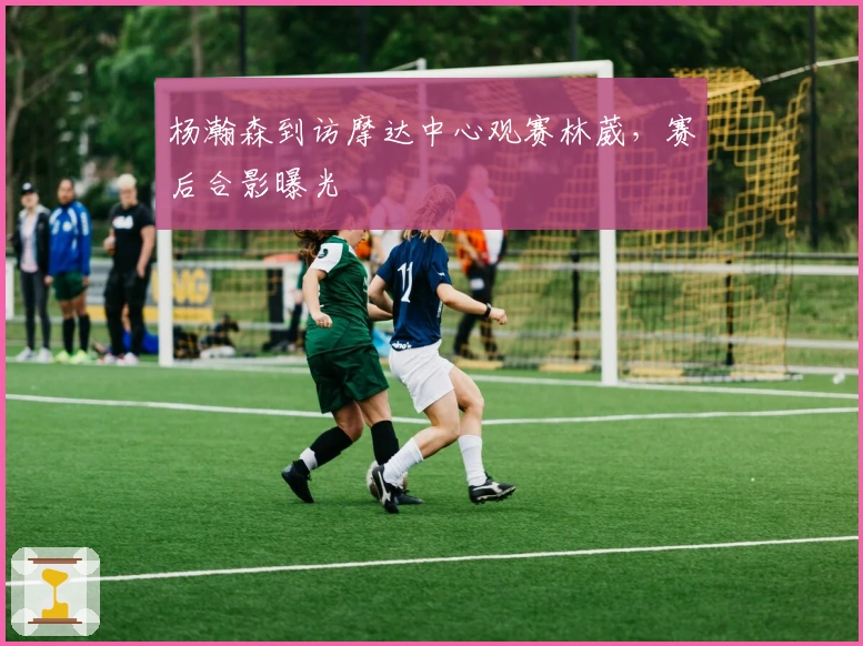 杨瀚森到访摩达中心观赛林葳，赛后合影曝光