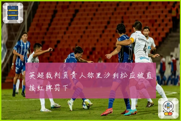 英超裁判负责人称里沙利松应被直接红牌罚下